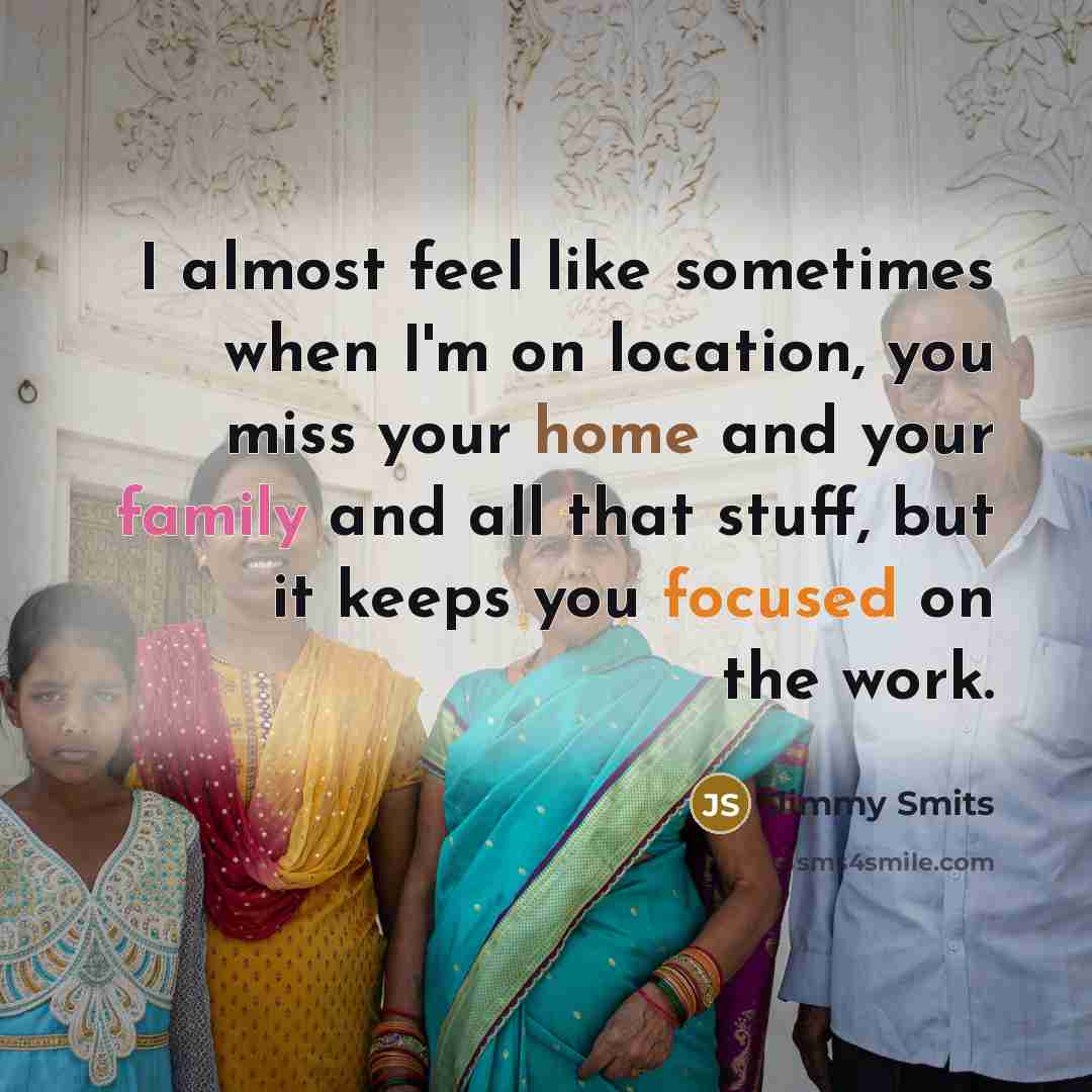 “I almost feel like sometimes when I'm on location, you miss your home and your family and all that stuff, but it keeps you focused on the work.” quote by Jimmy Smits