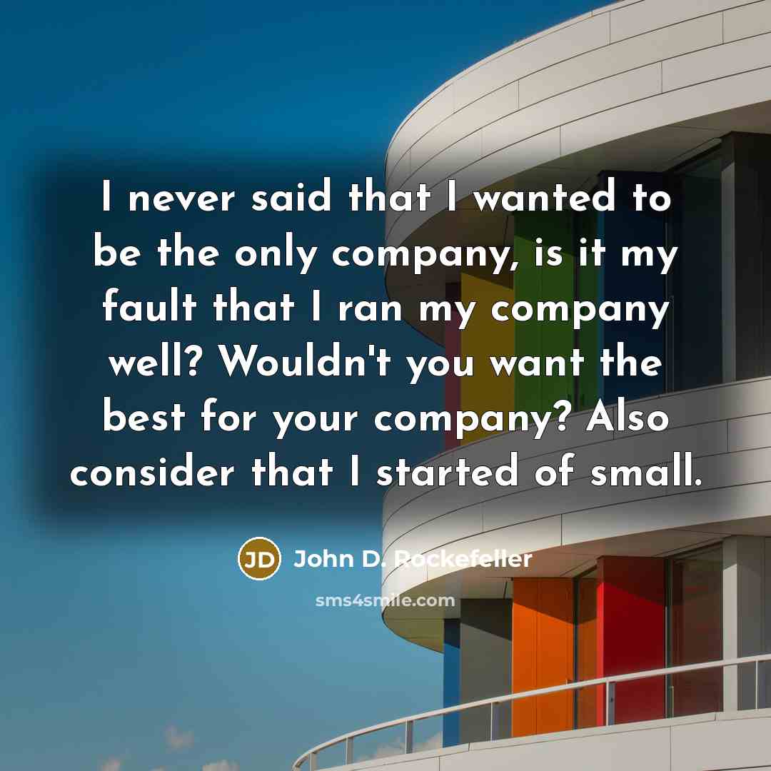 “I never said that I wanted to be the only company, is it my fault that I ran my company well? Wouldn't you want the best for your company? Also consider that I started of small.” quote by John D. Rockefeller