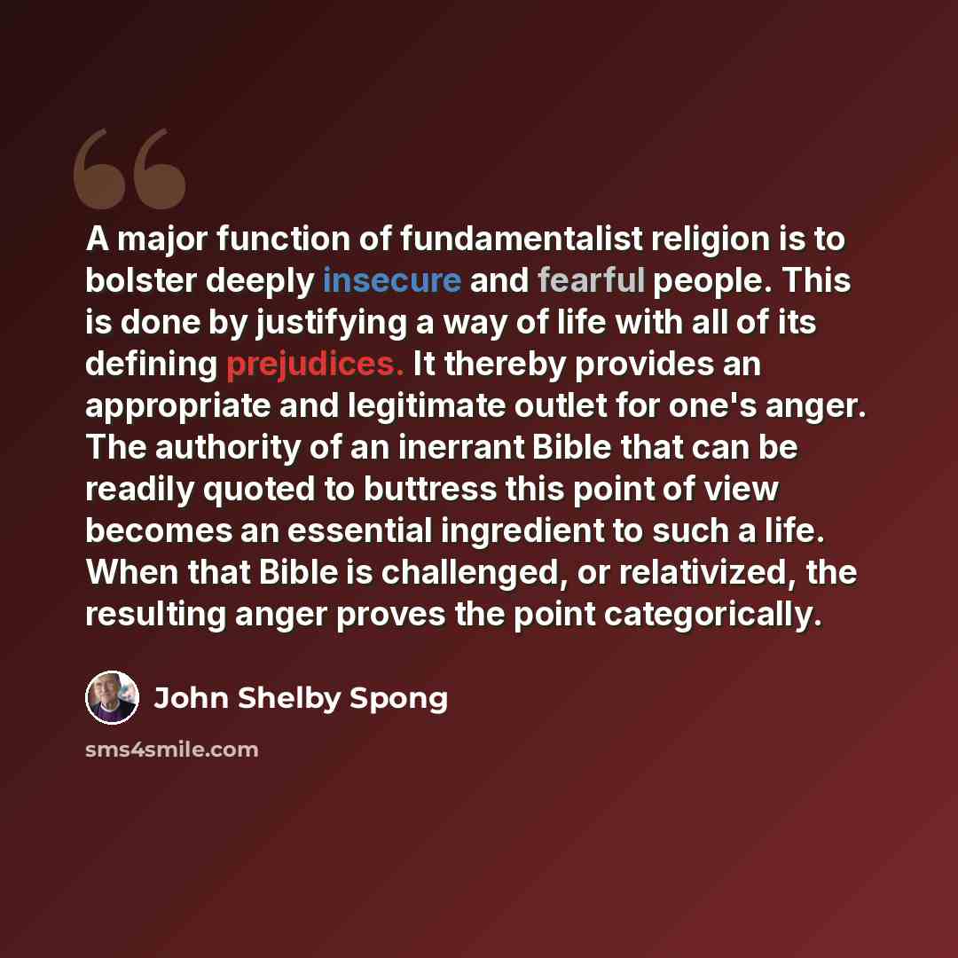 “A major function of fundamentalist religion is to bolster deeply insecure and fearful people. This is done by justifying a way of life with all of its defining prejudices. It thereby provides an appropriate and legitimate outlet for one's anger. The authority of an inerrant Bible that can be…” quote by John Shelby Spong