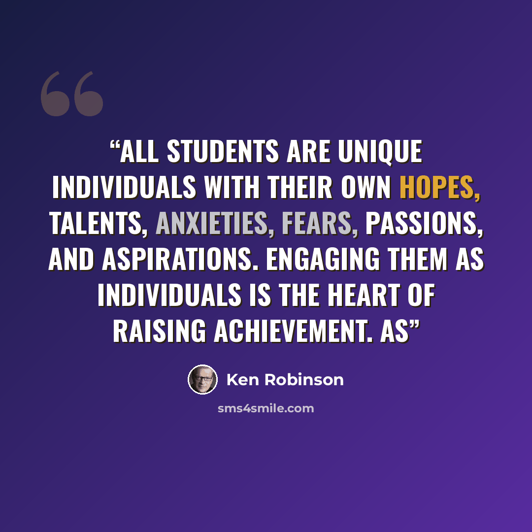 “All students are unique individuals with their own hopes, talents, anxieties, fears, passions, and aspirations. Engaging them as individuals is the heart of raising achievement. As” quote by Ken Robinson