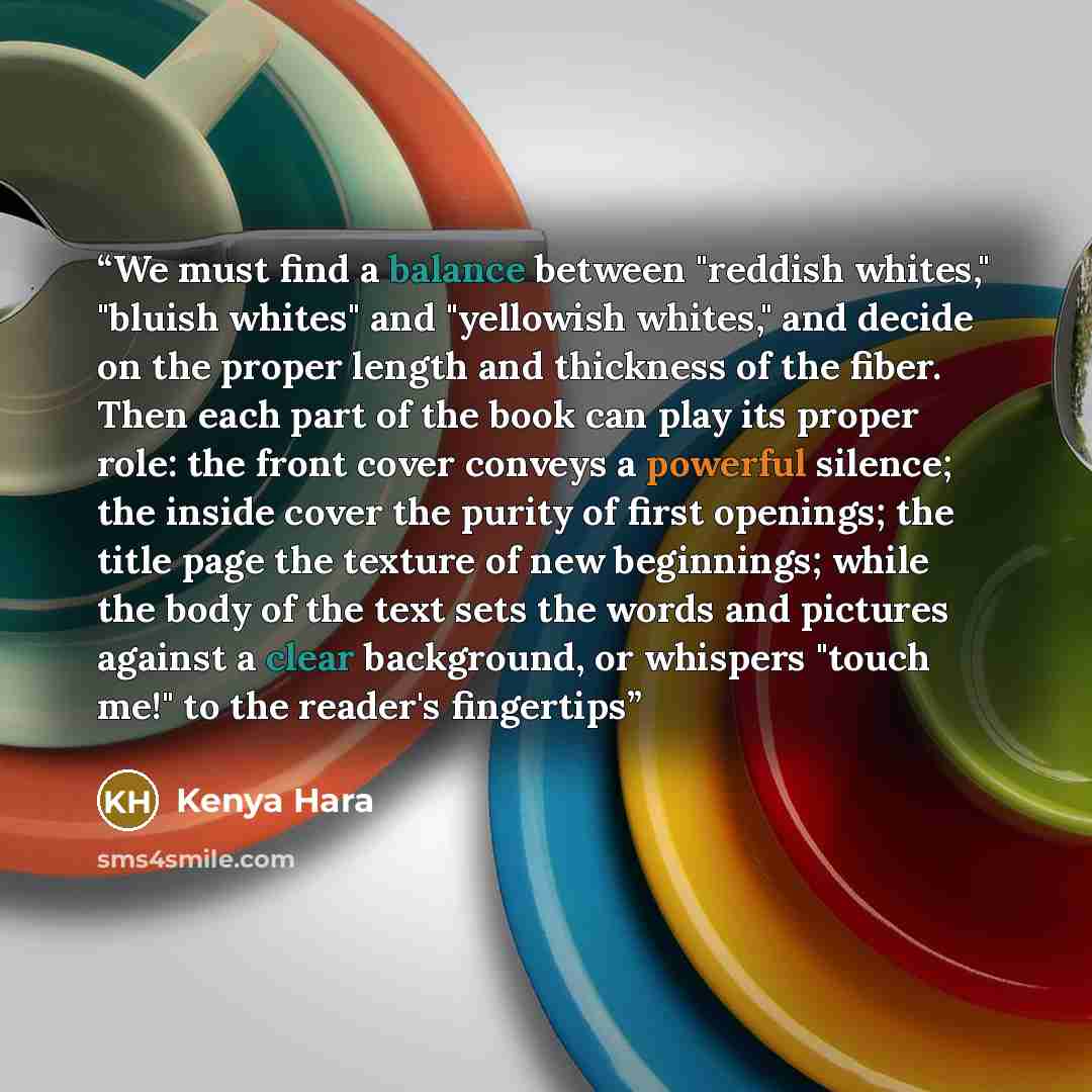 “We must find a balance between "reddish whites," "bluish whites" and "yellowish whites," and decide on the proper length and thickness of the fiber. Then each part of the book can play its proper role: the front cover conveys a powerful silence; the inside cover the purity of first openings; the…” quote by Kenya Hara