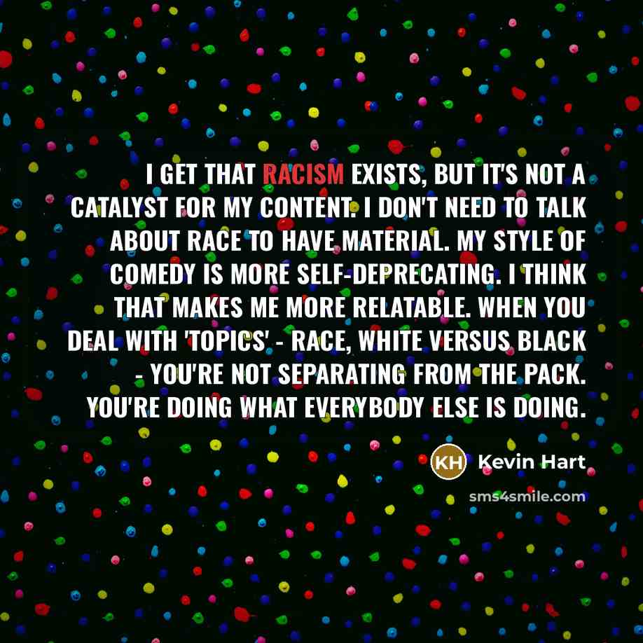 “I get that racism exists, but it's not a catalyst for my content. I don't need to talk about race to have material. My style of comedy is more self-deprecating. I think that makes me more relatable. When you deal with 'topics' - race, white versus black - you're not separating from the pack…” quote by Kevin Hart