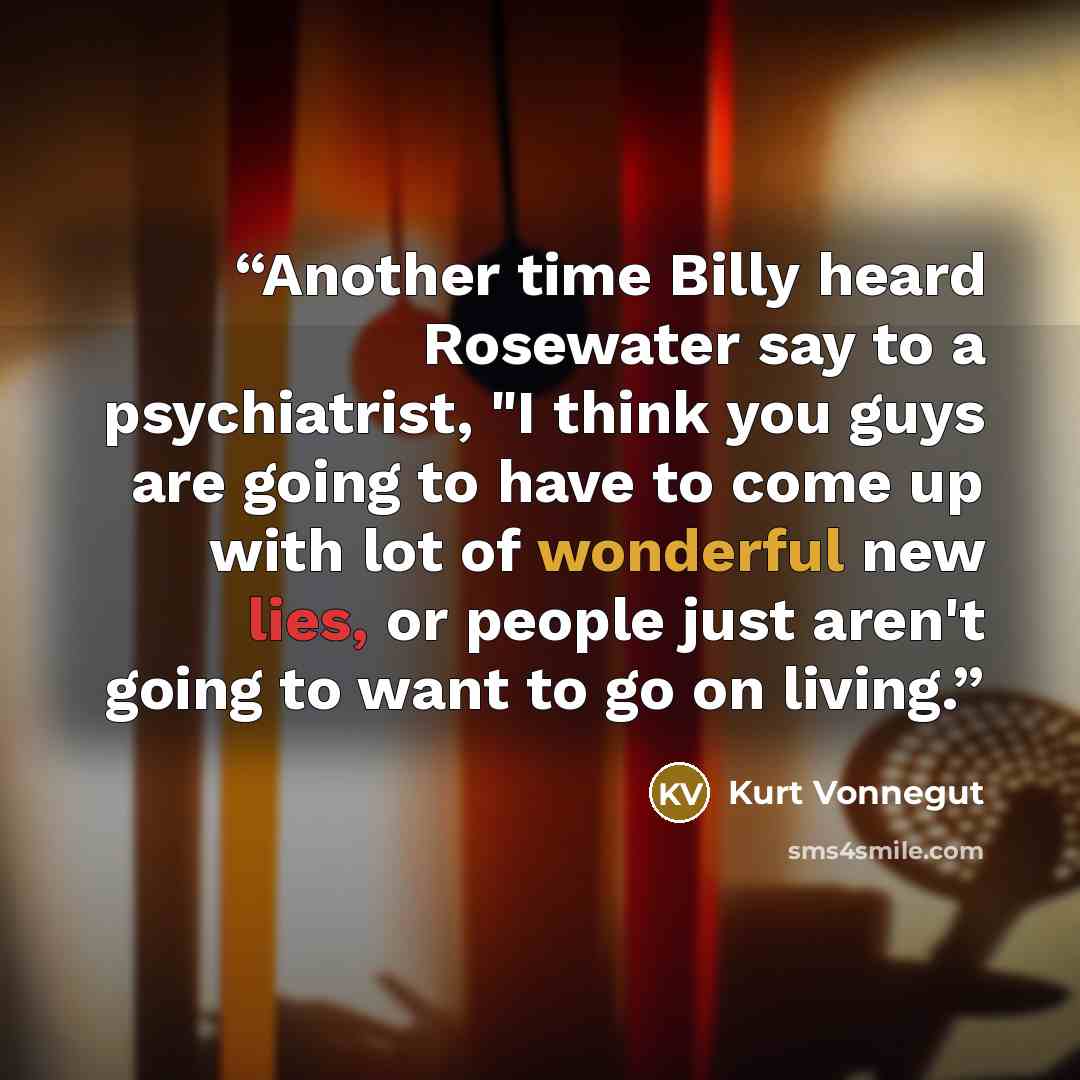 “Another time Billy heard Rosewater say to a psychiatrist, "I think you guys are going to have to come up with lot of wonderful new lies, or people just aren't going to want to go on living.” quote by Kurt Vonnegut