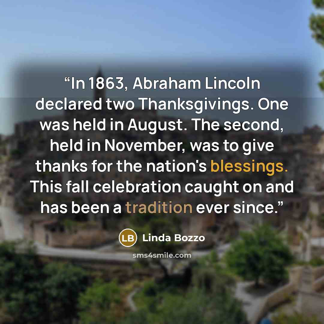“In 1863, Abraham Lincoln declared two Thanksgivings. One was held in August. The second, held in November, was to give thanks for the nation's blessings. This fall celebration caught on and has been a tradition ever since.” quote by Linda Bozzo