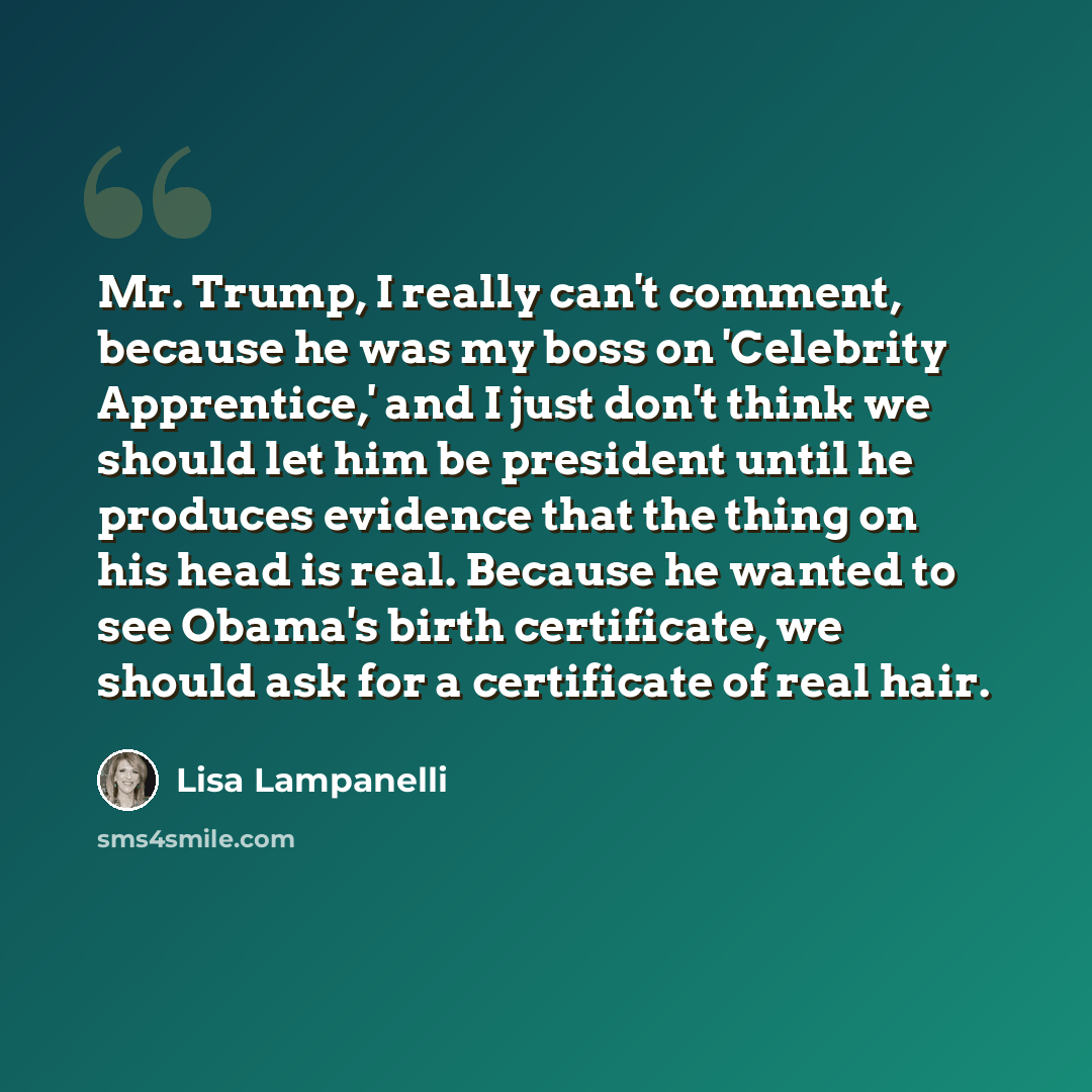 “Mr. Trump, I really can't comment, because he was my boss on 'Celebrity Apprentice,' and I just don't think we should let him be president until he produces evidence that the thing on his head is real. Because he wanted to see Obama's birth certificate, we should ask for a certificate of real hair.” quote by Lisa Lampanelli