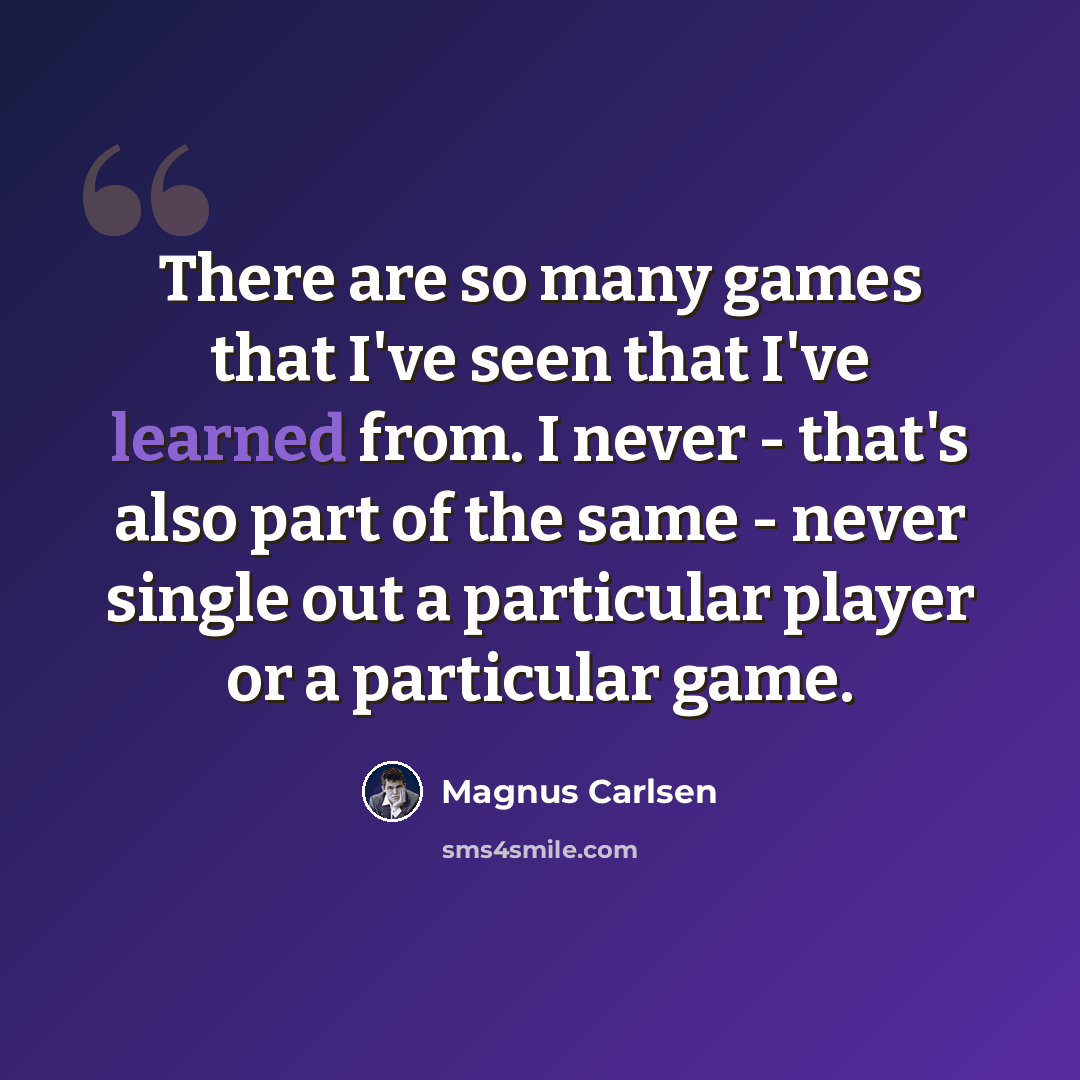 “There are so many games that I've seen that I've learned from. I never - that's also part of the same - never single out a particular player or a particular game.” quote by Magnus Carlsen