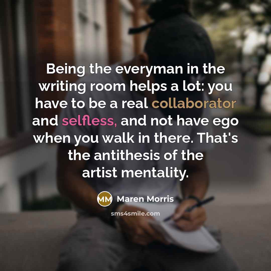 “Being the everyman in the writing room helps a lot: you have to be a real collaborator and selfless, and not have ego when you walk in there. That's the antithesis of the artist mentality.” quote by Maren Morris