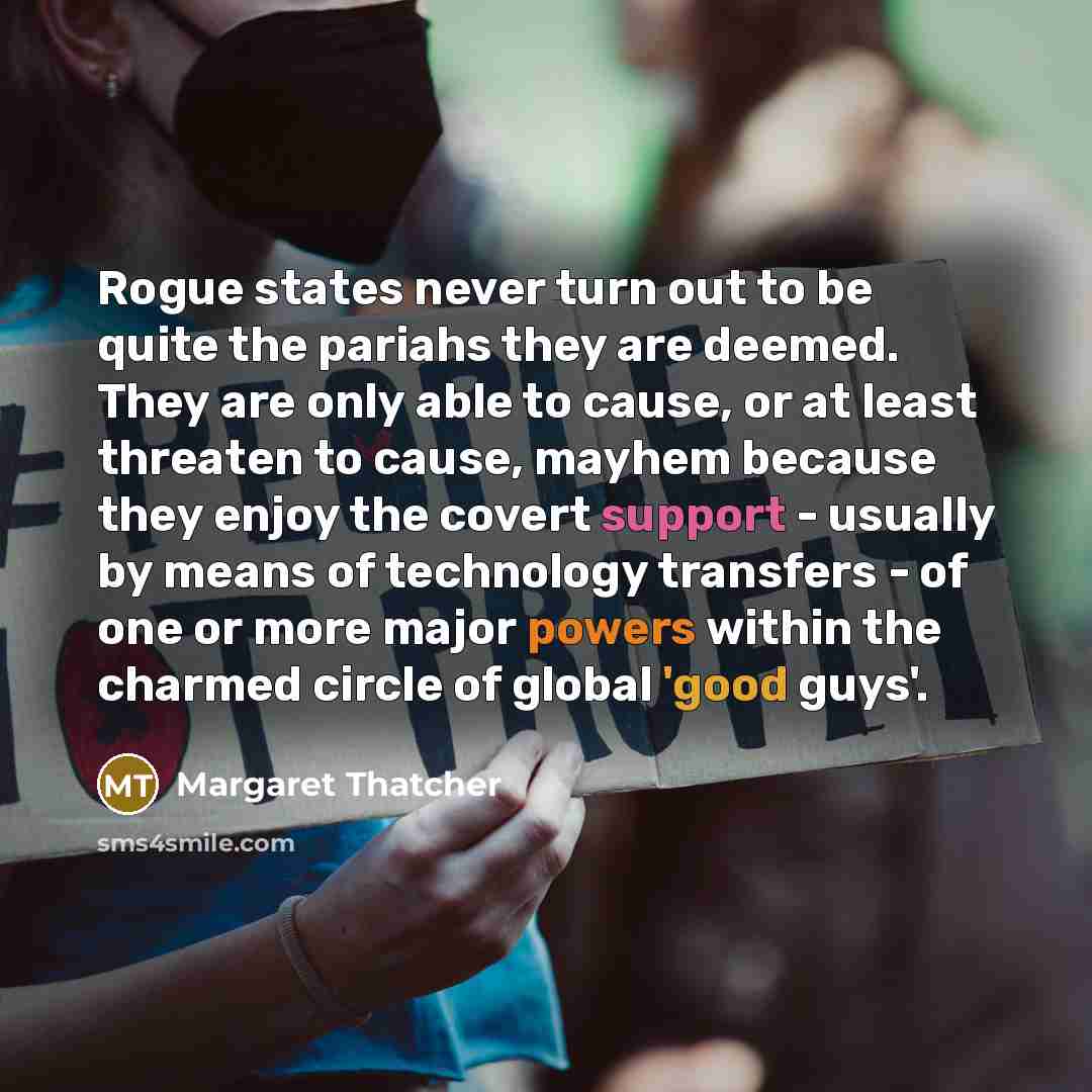“Rogue states never turn out to be quite the pariahs they are deemed. They are only able to cause, or at least threaten to cause, mayhem because they enjoy the covert support - usually by means of technology transfers - of one or more major powers within the charmed circle of global 'good guys'.” quote by Margaret Thatcher