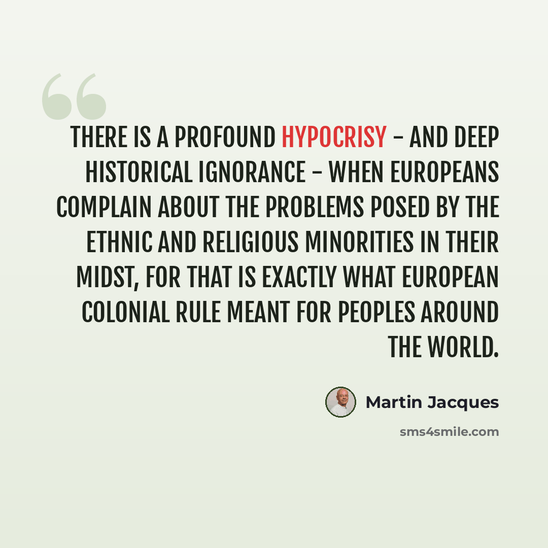 “There is a profound hypocrisy - and deep historical ignorance - when Europeans complain about the problems posed by the ethnic and religious minorities in their midst, for that is exactly what European colonial rule meant for peoples around the world.” quote by Martin Jacques