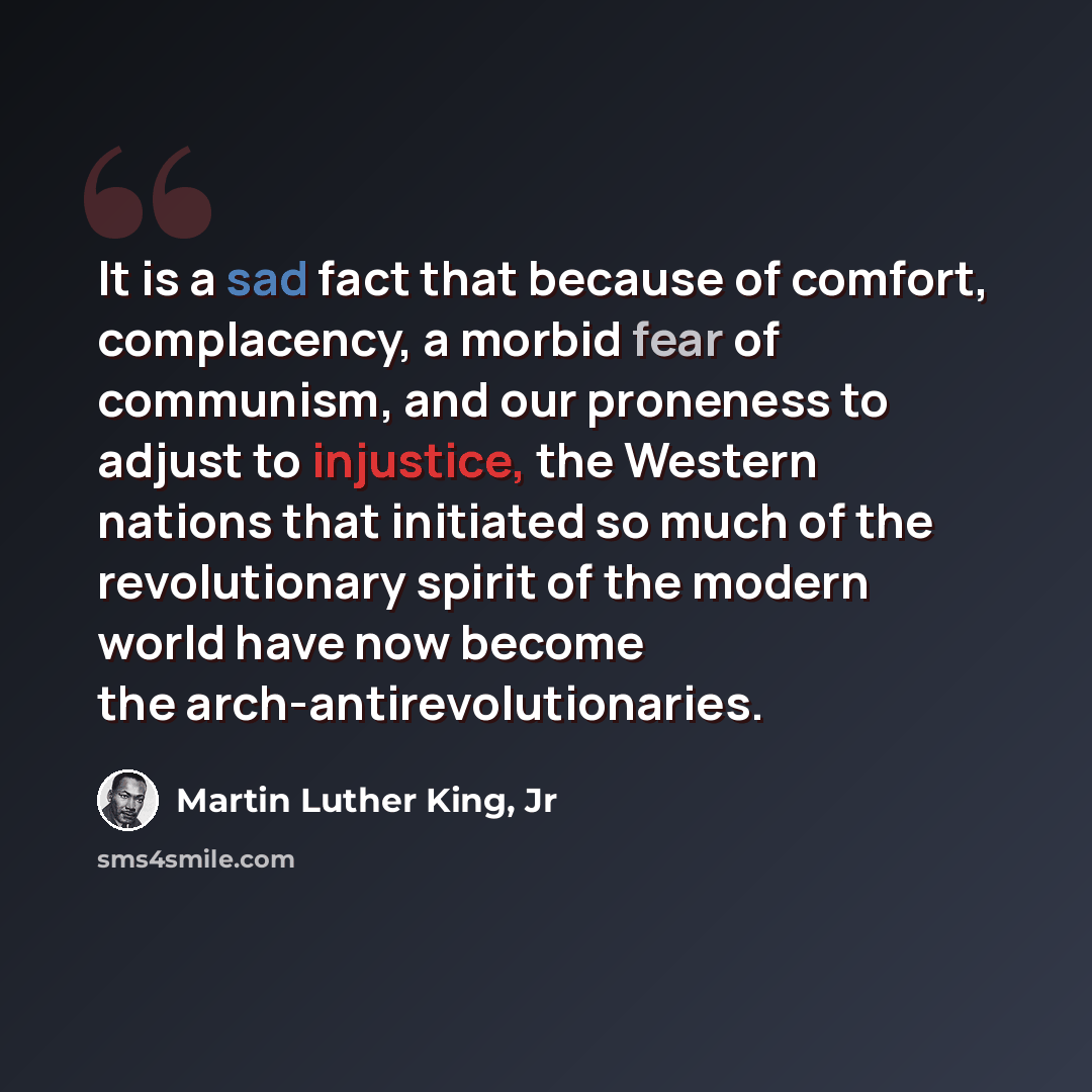 “It is a sad fact that because of comfort, complacency, a morbid fear of communism, and our proneness to adjust to injustice, the Western nations that initiated so much of the revolutionary spirit of the modern world have now become the arch-antirevolutionaries.” quote by Martin Luther King, Jr