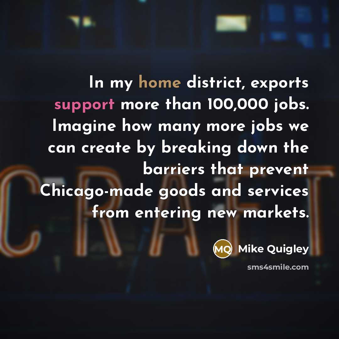 “In my home district, exports support more than 100,000 jobs. Imagine how many more jobs we can create by breaking down the barriers that prevent Chicago-made goods and services from entering new markets.” quote by Mike Quigley