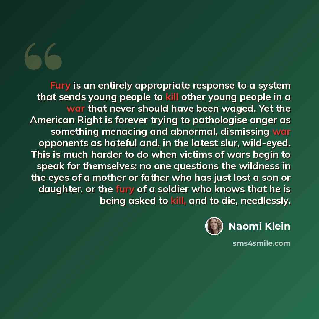“Fury is an entirely appropriate response to a system that sends young people to kill other young people in a war that never should have been waged. Yet the American Right is forever trying to pathologise anger as something menacing and abnormal, dismissing war opponents as hateful and, in the…” quote by Naomi Klein