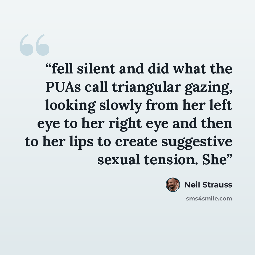 “fell silent and did what the PUAs call triangular gazing, looking slowly from her left eye to her right eye and then to her lips to create suggestive sexual tension. She” quote by Neil Strauss