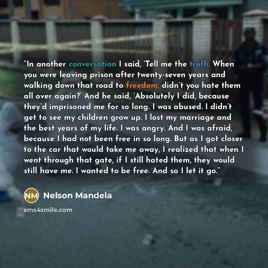 “In another conversation I said, ‘Tell me the truth. When you were leaving prison after twenty-seven years and walking down that road to freedom, didn’t you hate them all over again?’ And he said, ‘Absolutely I did, because they’d imprisoned me for so long. I was abused. I didn’t get to see my…” quote by Nelson Mandela