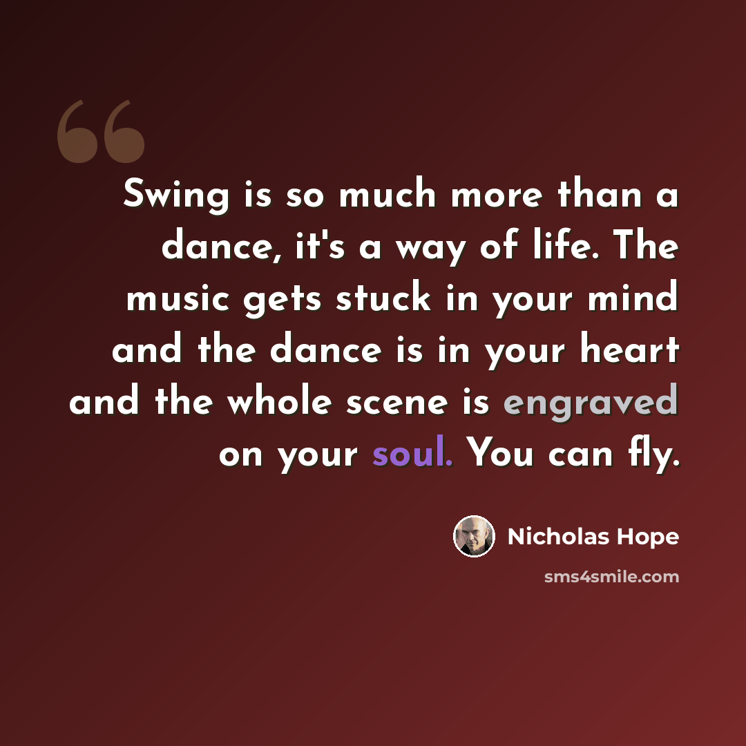 “Swing is so much more than a dance, it's a way of life. The music gets stuck in your mind and the dance is in your heart and the whole scene is engraved on your soul. You can fly.” quote by Nicholas Hope