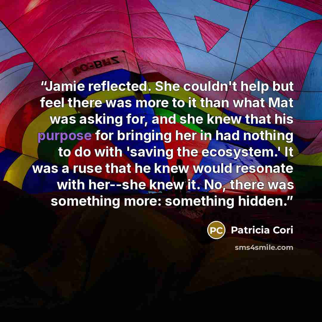 “Jamie reflected. She couldn't help but feel there was more to it than what Mat was asking for, and she knew that his purpose for bringing her in had nothing to do with 'saving the ecosystem.' It was a ruse that he knew would resonate with her--she knew it. No, there was something more: something…” quote by Patricia Cori