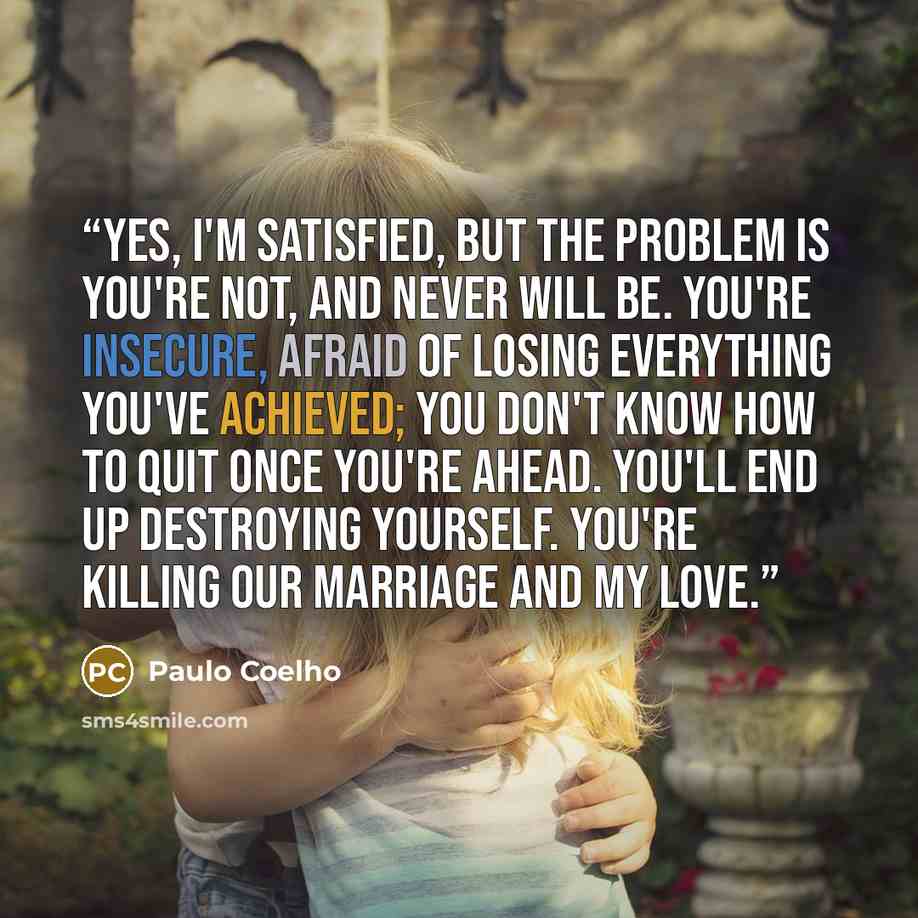 “Yes, I'm satisfied, but the problem is you're not, and never will be. You're insecure, afraid of losing everything you've achieved; you don't know how to quit once you're ahead. You'll end up destroying yourself. You're killing our marriage and my love.” quote by Paulo Coelho