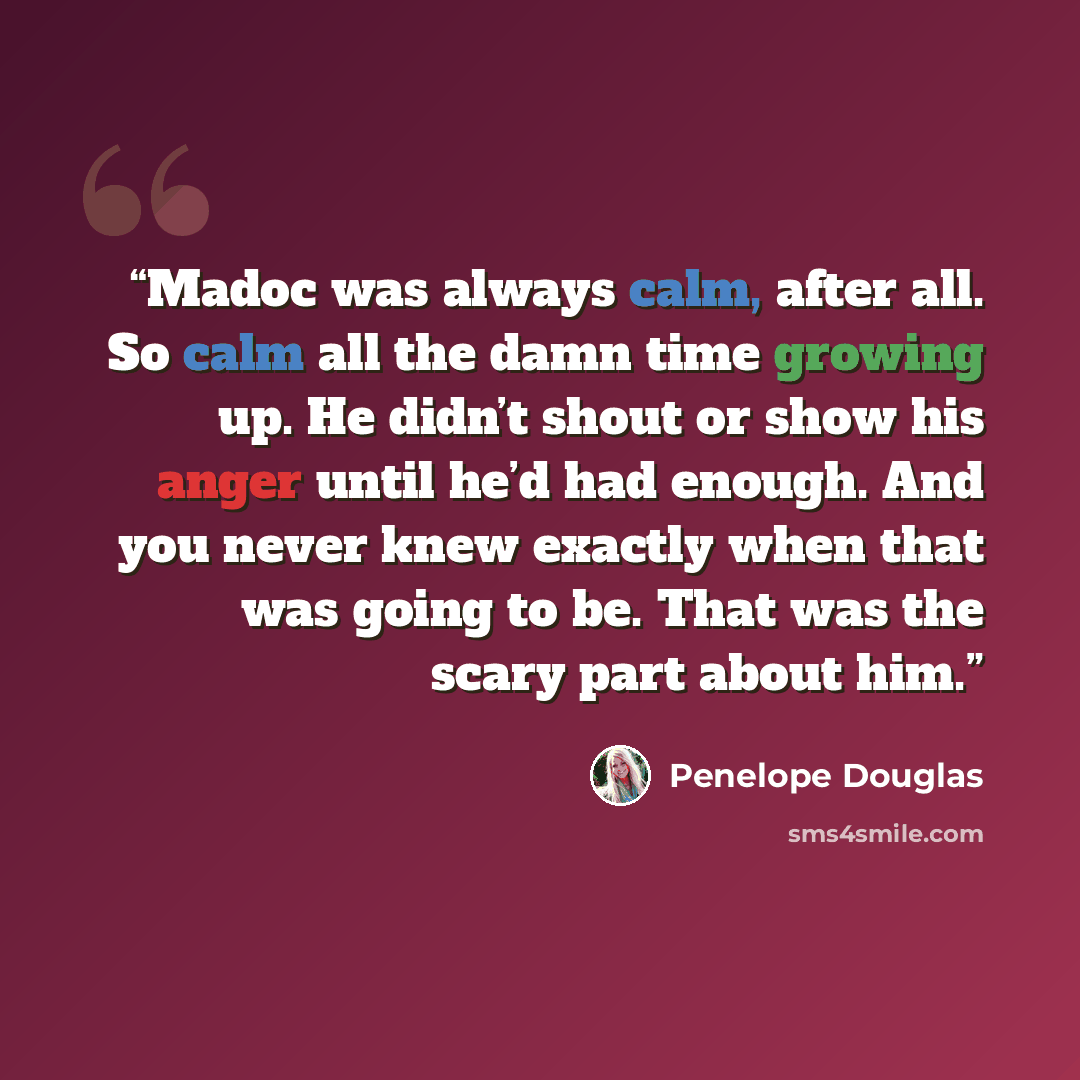 “Madoc was always calm, after all. So calm all the damn time growing up. He didn’t shout or show his anger until he’d had enough. And you never knew exactly when that was going to be. That was the scary part about him.” quote by Penelope Douglas