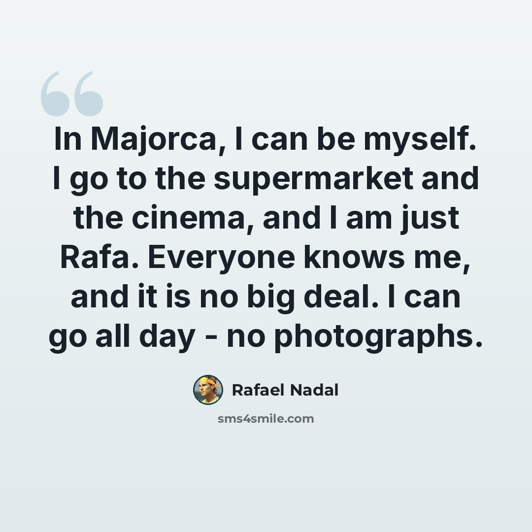“In Majorca, I can be myself. I go to the supermarket and the cinema, and I am just Rafa. Everyone knows me, and it is no big deal. I can go all day - no photographs.” quote by Rafael Nadal