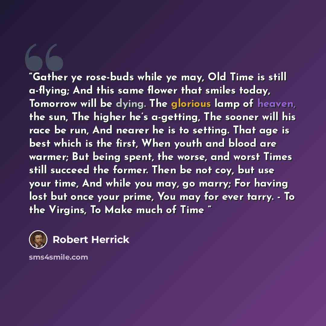 “Gather ye rose-buds while ye may, Old Time is still a-flying; And this same flower that smiles today, Tomorrow will be dying. The glorious lamp of heaven, the sun, The higher he’s a-getting, The sooner will his race be run, And nearer he is to setting. That age is best which is the first, When…” quote by Robert Herrick