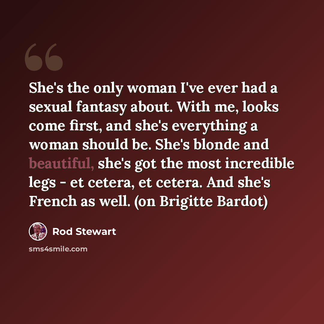 “She's the only woman I've ever had a sexual fantasy about. With me, looks come first, and she's everything a woman should be. She's blonde and beautiful, she's got the most incredible legs - et cetera, et cetera. And she's French as well. (on Brigitte Bardot)” quote by Rod Stewart