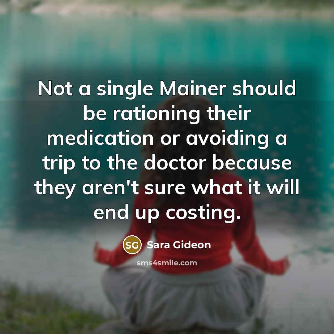“Not a single Mainer should be rationing their medication or avoiding a trip to the doctor because they aren't sure what it will end up costing.” quote by Sara Gideon