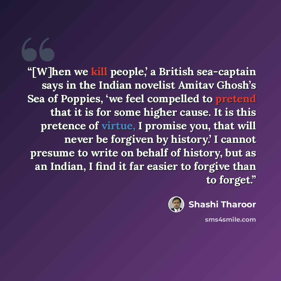 “[W]hen we kill people,’ a British sea-captain says in the Indian novelist Amitav Ghosh’s Sea of Poppies, ‘we feel compelled to pretend that it is for some higher cause. It is this pretence of virtue, I promise you, that will never be forgiven by history.’ I cannot presume to write on behalf of…” quote by Shashi Tharoor