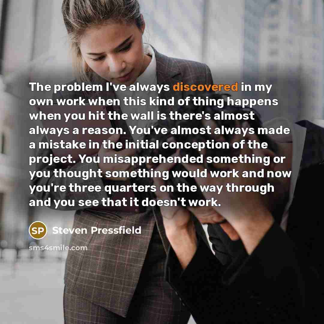 “The problem I've always discovered in my own work when this kind of thing happens when you hit the wall is there's almost always a reason. You've almost always made a mistake in the initial conception of the project. You misapprehended something or you thought something would work and now you're…” quote by Steven Pressfield