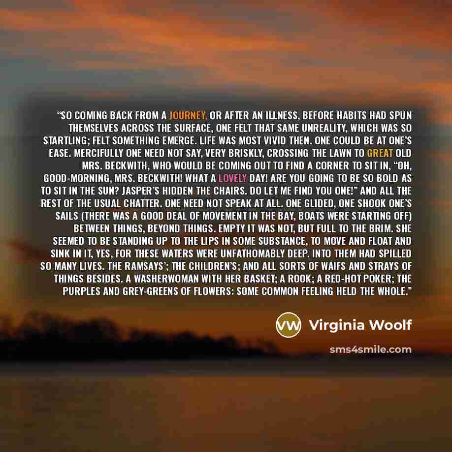 “So coming back from a journey, or after an illness, before habits had spun themselves across the surface, one felt that same unreality, which was so startling; felt something emerge. Life was most vivid then. One could be at one’s ease. Mercifully one need not say, very briskly, crossing the lawn…” quote by Virginia Woolf
