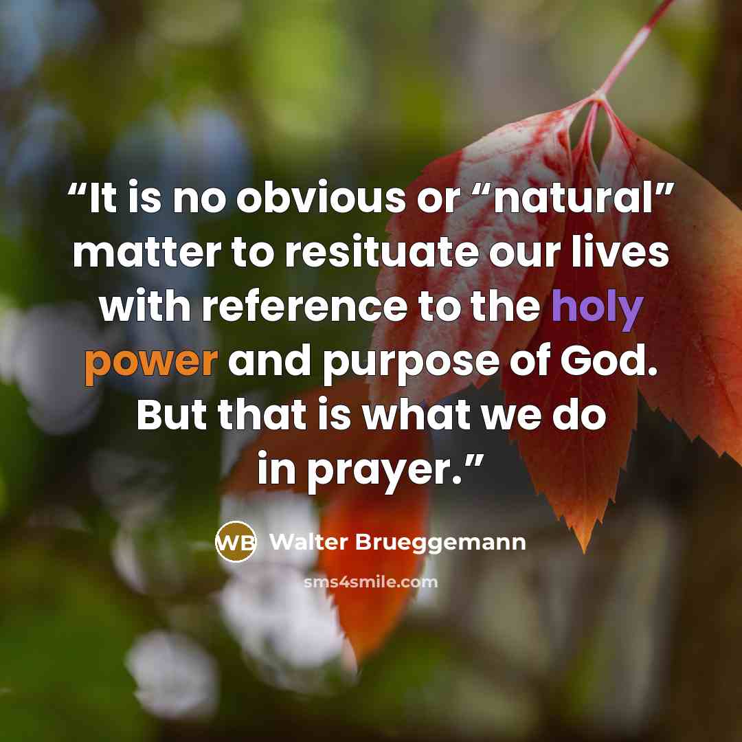 “It is no obvious or “natural” matter to resituate our lives with reference to the holy power and purpose of God. But that is what we do in prayer.” quote by Walter Brueggemann