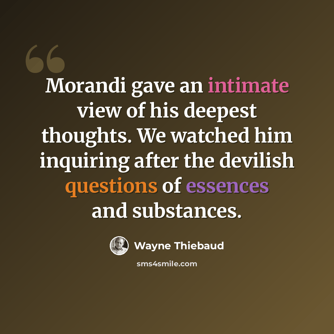 “Morandi gave an intimate view of his deepest thoughts. We watched him inquiring after the devilish questions of essences and substances.” quote by Wayne Thiebaud