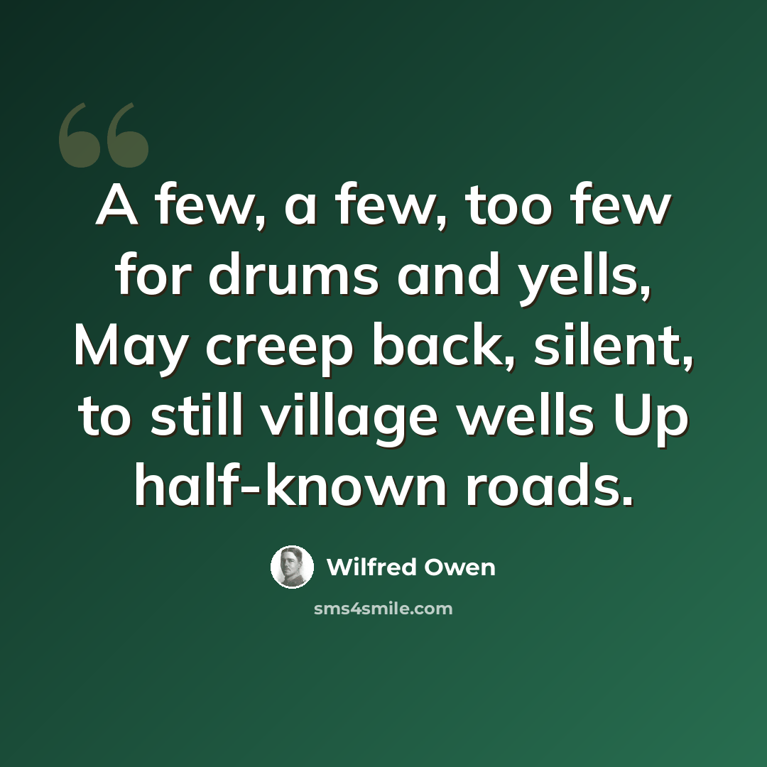 “A few, a few, too few for drums and yells, May creep back, silent, to still village wells Up half-known roads.” quote by Wilfred Owen