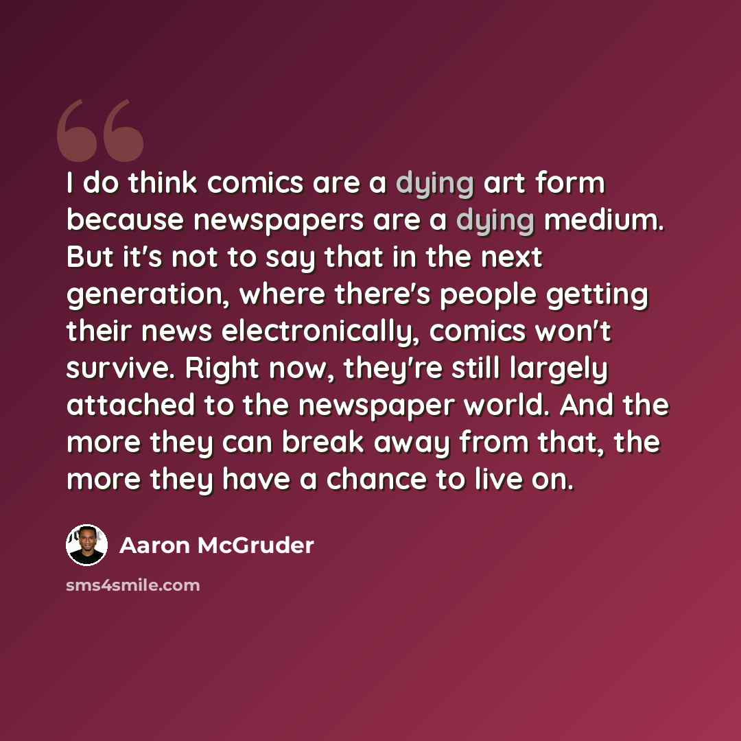 “I do think comics are a dying art form because newspapers are a dying medium. But it's not to say that in the next generation, where there's people getting their news electronically, comics won't survive. Right now, they're still largely attached to the newspaper world. And the more they can break…” quote by Aaron McGruder