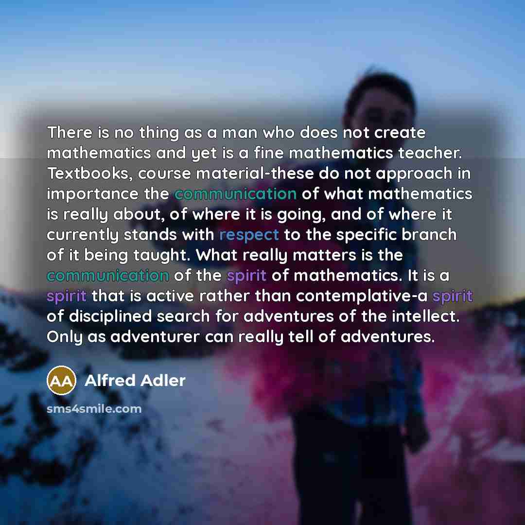 “There is no thing as a man who does not create mathematics and yet is a fine mathematics teacher. Textbooks, course material-these do not approach in importance the communication of what mathematics is really about, of where it is going, and of where it currently stands with respect to the…” quote by Alfred Adler