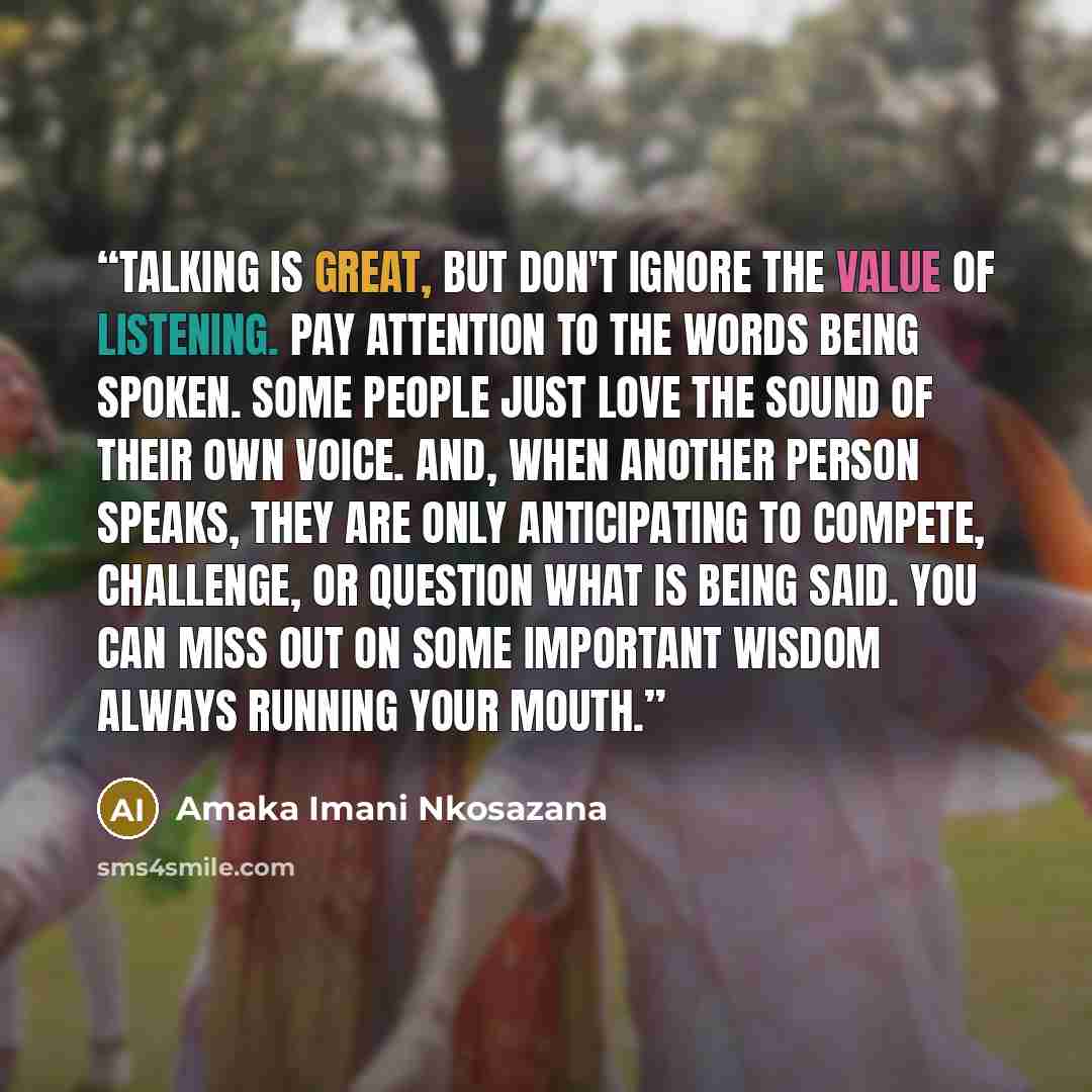 “Talking is great, but don't ignore the value of listening. Pay attention to the words being spoken. Some people just love the sound of their own voice. And, when another person speaks, they are only anticipating to compete, challenge, or question what is being said. You can miss out on some…” quote by Amaka Imani Nkosazana