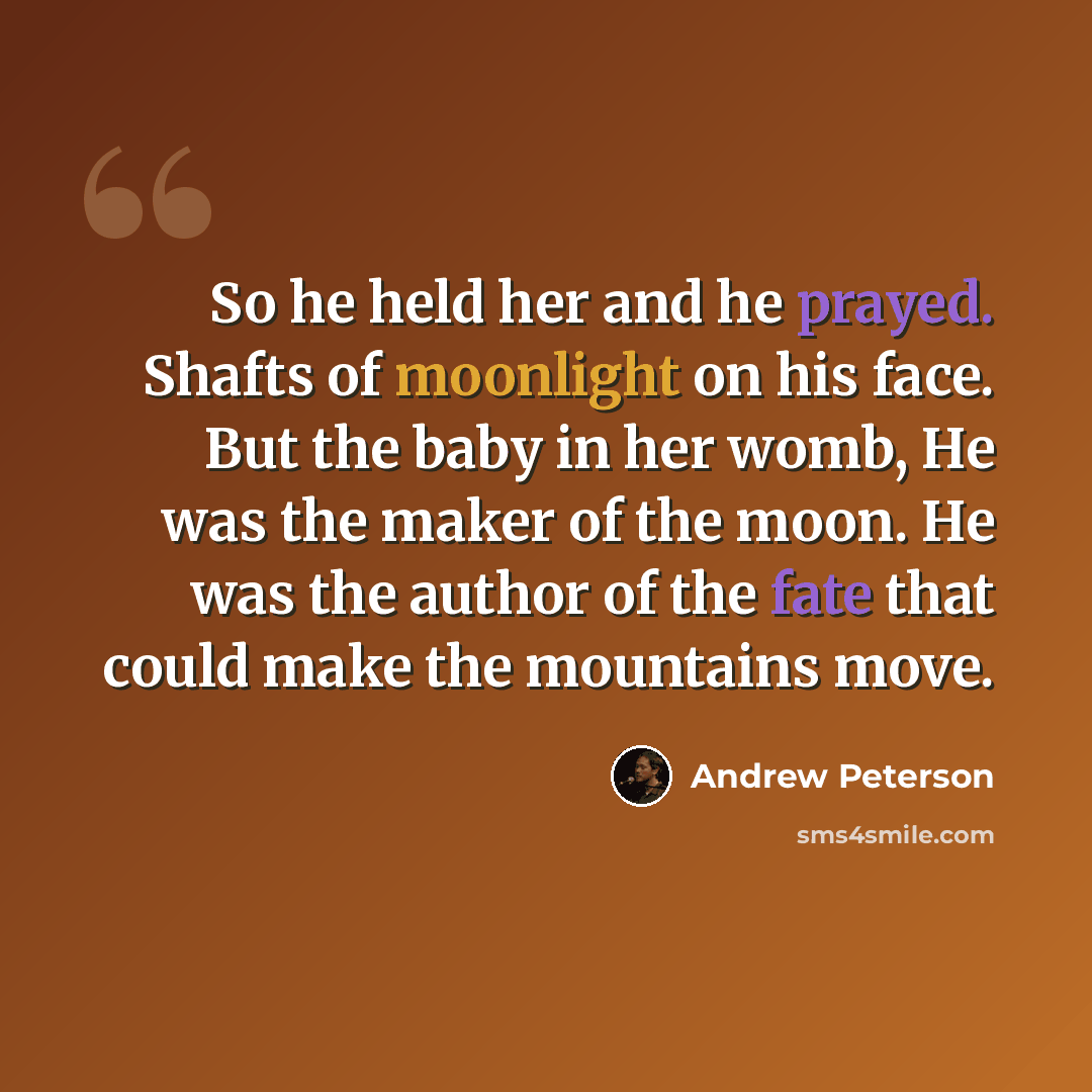 “So he held her and he prayed. Shafts of moonlight on his face. But the baby in her womb, He was the maker of the moon. He was the author of the fate that could make the mountains move.” quote by Andrew Peterson