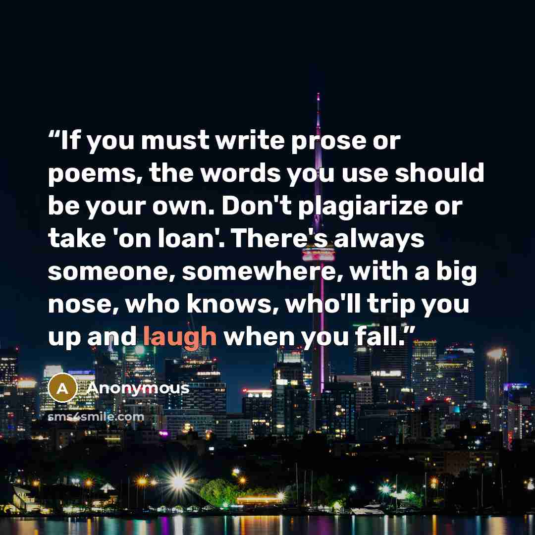 “If you must write prose or poems, the words you use should be your own. Don't plagiarize or take 'on loan'. There's always someone, somewhere, with a big nose, who knows, who'll trip you up and laugh when you fall.” quote by Anonymous