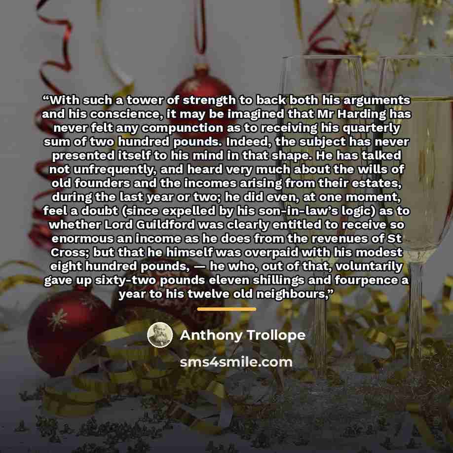 “With such a tower of strength to back both his arguments and his conscience, it may be imagined that Mr Harding has never felt any compunction as to receiving his quarterly sum of two hundred pounds. Indeed, the subject has never presented itself to his mind in that shape. He has talked not…” quote by Anthony Trollope