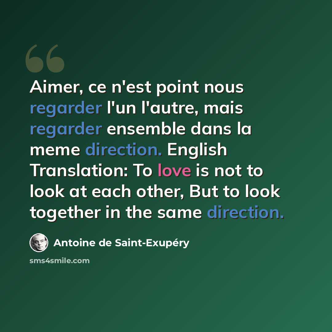 “Aimer, ce n'est point nous regarder l'un l'autre, mais regarder ensemble dans la meme direction. English Translation: To love is not to look at each other, But to look together in the same direction.” quote by Antoine de Saint-Exupery