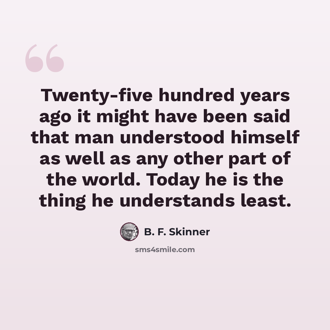 “Twenty-five hundred years ago it might have been said that man understood himself as well as any other part of the world. Today he is the thing he understands least.” quote by B. F. Skinner