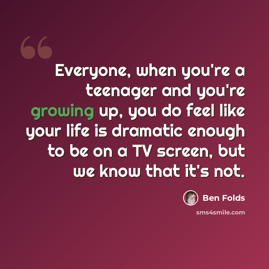 “Everyone, when you're a teenager and you're growing up, you do feel like your life is dramatic enough to be on a TV screen, but we know that it's not.” quote by Ben Folds