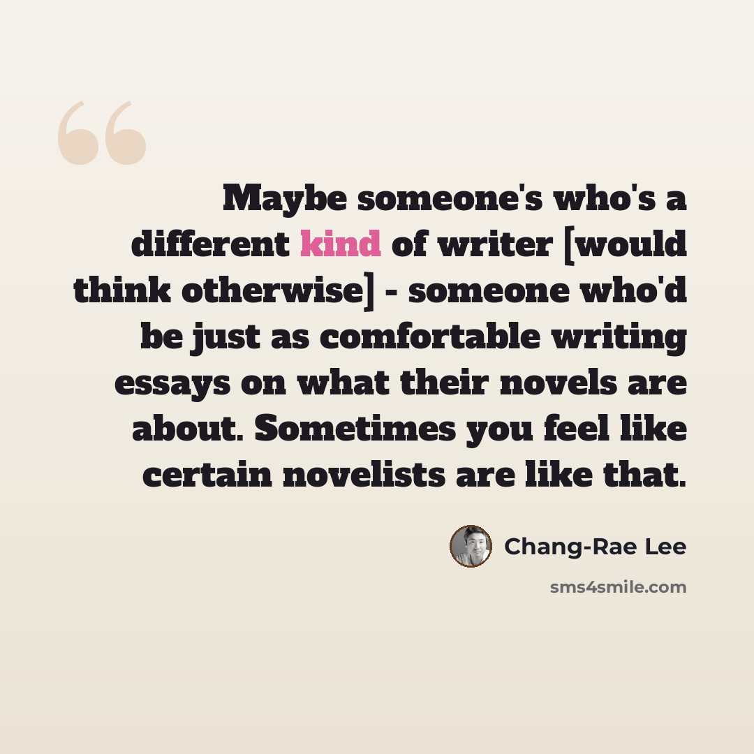 “Maybe someone's who's a different kind of writer [would think otherwise] - someone who'd be just as comfortable writing essays on what their novels are about. Sometimes you feel like certain novelists are like that.” quote by Chang-Rae Lee