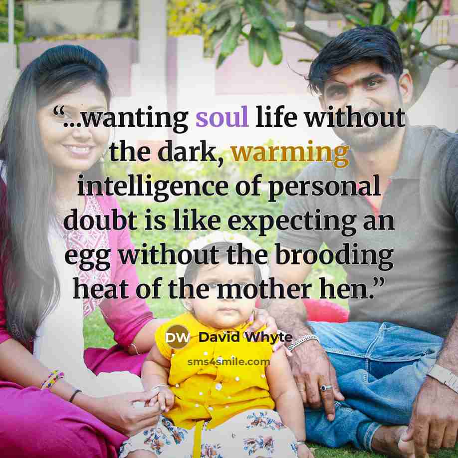 “...wanting soul life without the dark, warming intelligence of personal doubt is like expecting an egg without the brooding heat of the mother hen.” quote by David Whyte