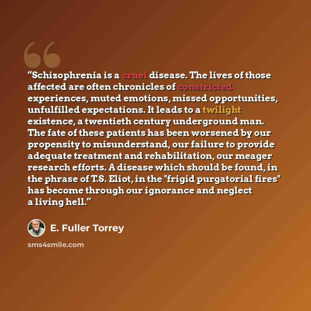 “Schizophrenia is a cruel disease. The lives of those affected are often chronicles of constricted experiences, muted emotions, missed opportunities, unfulfilled expectations. It leads to a twilight existence, a twentieth century underground man. The fate of these patients has been worsened by our…” quote by E. Fuller Torrey