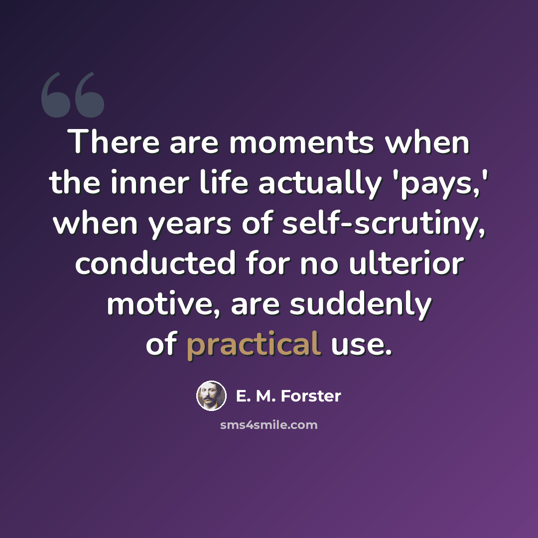 “There are moments when the inner life actually 'pays,' when years of self-scrutiny, conducted for no ulterior motive, are suddenly of practical use.” quote by E. M. Forster