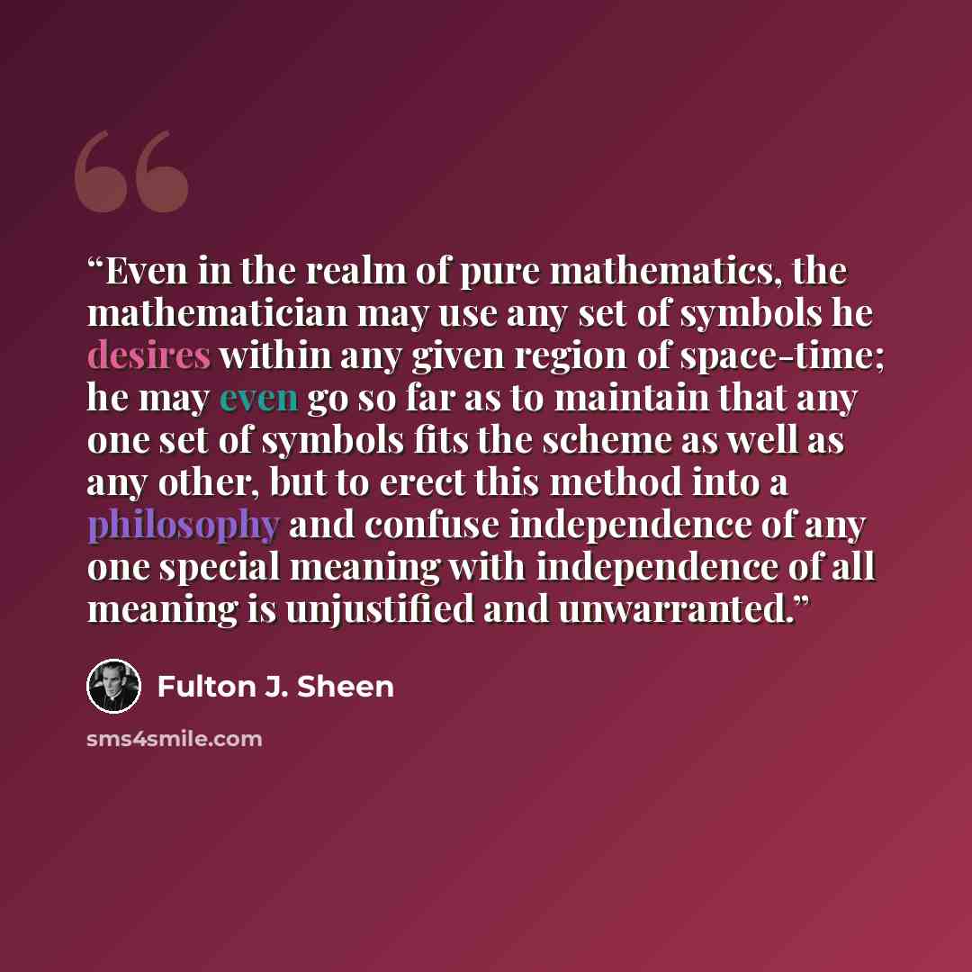 “Even in the realm of pure mathematics, the mathematician may use any set of symbols he desires within any given region of space-time; he may even go so far as to maintain that any one set of symbols fits the scheme as well as any other, but to erect this method into a philosophy and confuse…” quote by Fulton J. Sheen
