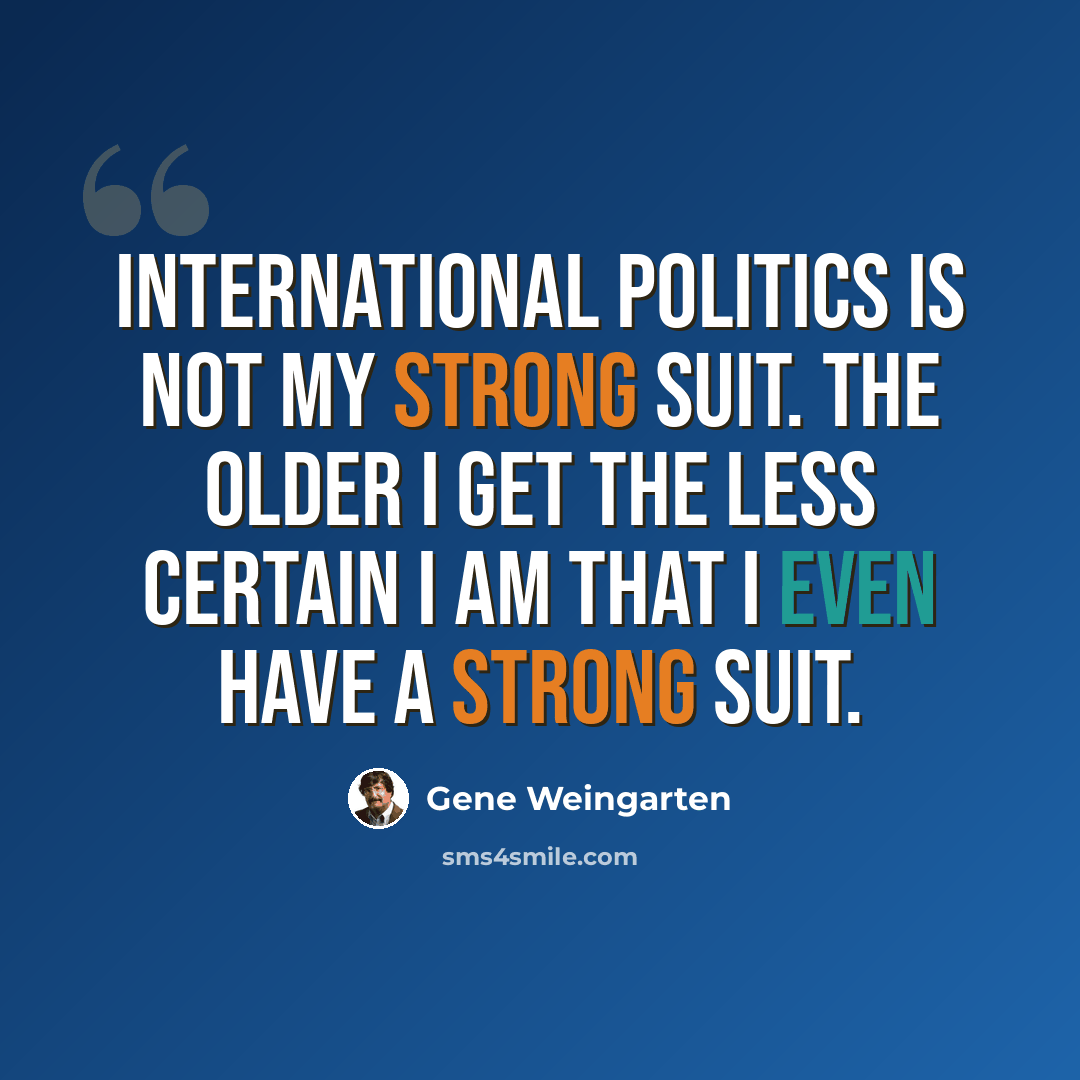 “International politics is not my strong suit. The older I get the less certain I am that I even HAVE a strong suit.” quote by Gene Weingarten