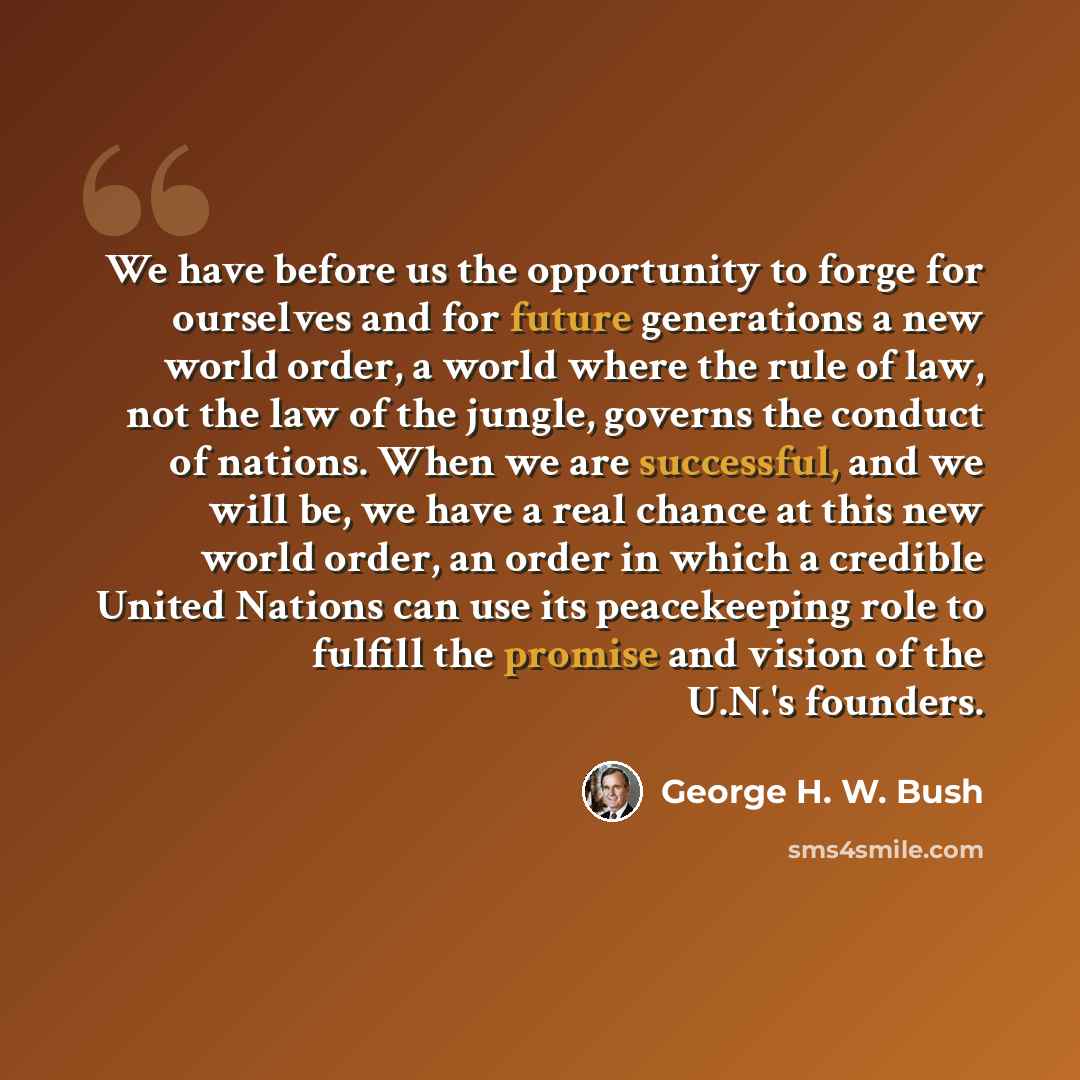 “We have before us the opportunity to forge for ourselves and for future generations a new world order, a world where the rule of law, not the law of the jungle, governs the conduct of nations. When we are successful, and we will be, we have a real chance at this new world order, an order in which…” quote by George H. W. Bush