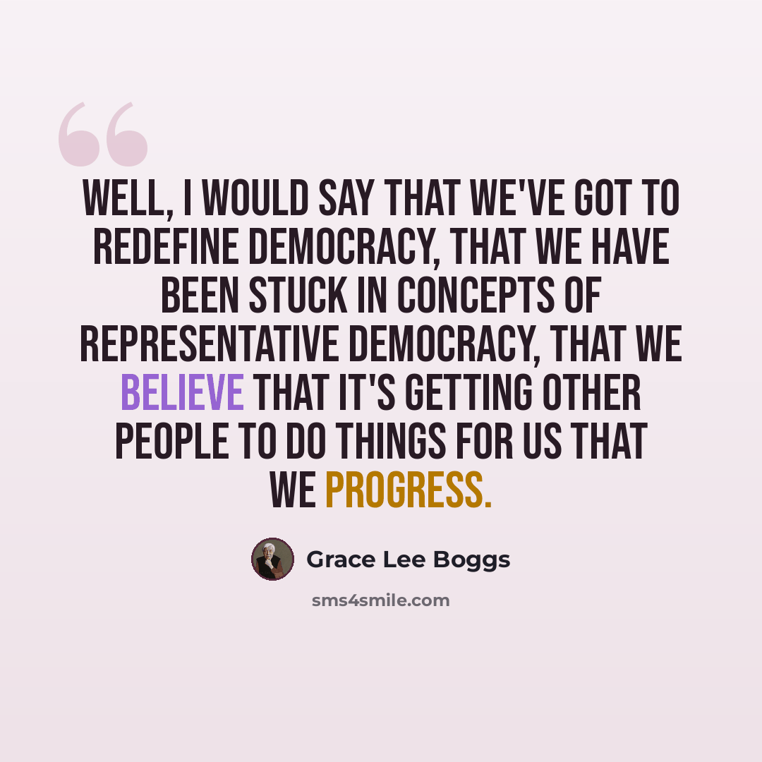 “Well, I would say that we've got to redefine democracy, that we have been stuck in concepts of representative democracy, that we believe that it's getting other people to do things for us that we progress.” quote by Grace Lee Boggs