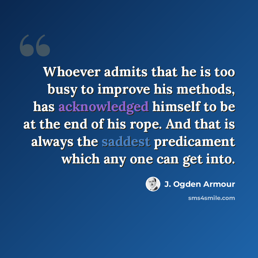 “Whoever admits that he is too busy to improve his methods, has acknowledged himself to be at the end of his rope. And that is always the saddest predicament which any one can get into.” quote by J. Ogden Armour